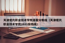 天津现代职业技术学院录取分数线（天津现代职业技术学院2021投档线）