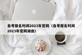 自考报名时间2023年官网（自考报名时间2023年官网湖南）