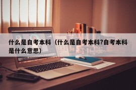 什么是自考本科（什么是自考本科?自考本科是什么意思）