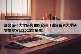 遵义医科大学研究生院官网（遵义医科大学研究生院官网2023年招生）