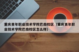 重庆青年职业技术学院巴南校区（重庆青年职业技术学院巴南校区怎么样）