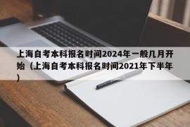 上海自考本科报名时间2024年一般几月开始（上海自考本科报名时间2021年下半年）