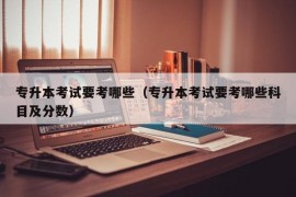 专升本考试要考哪些（专升本考试要考哪些科目及分数）