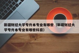 新疆财经大学专升本专业有哪些（新疆财经大学专升本专业有哪些科目）