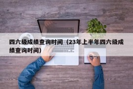 四六级成绩查询时间（23年上半年四六级成绩查询时间）