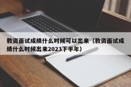 教资面试成绩什么时候可以出来（教资面试成绩什么时候出来2023下半年）