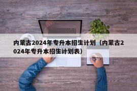 内蒙古2024年专升本招生计划（内蒙古2024年专升本招生计划表）