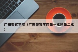 广州警官学院（广东警官学院是一本还是二本）