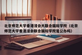 北京师范大学香港浸会大联合国际学院（北京师范大学香港浸会联合国际学院是公办吗）