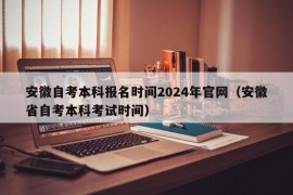 安徽自考本科报名时间2024年官网（安徽省自考本科考试时间）