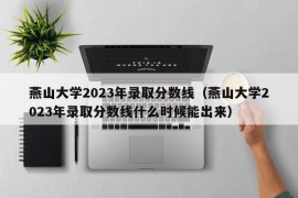 燕山大学2023年录取分数线（燕山大学2023年录取分数线什么时候能出来）