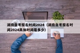 湖南自考报名时间2024（湖南自考报名时间2024具体时间是多少）