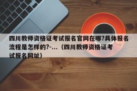 四川教师资格证考试报名官网在哪?具体报名流程是怎样的?-...（四川教师资格证考试报名网址）