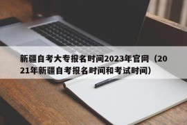 新疆自考大专报名时间2023年官网（2021年新疆自考报名时间和考试时间）