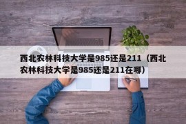 西北农林科技大学是985还是211（西北农林科技大学是985还是211在哪）