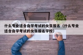 什么专业适合自学考试的女生报名（什么专业适合自学考试的女生报名学校）