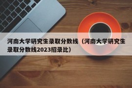 河南大学研究生录取分数线（河南大学研究生录取分数线2023招录比）