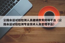 公路水运试验检测人员继续教育网络平台（公路水运试验检测专业技术人员管理平台）