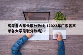 高考各大学录取分数线（2023年广东省高考各大学录取分数线）