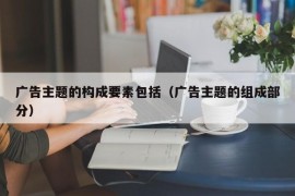 广告主题的构成要素包括（广告主题的组成部分）