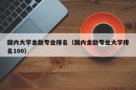 国内大学金融专业排名（国内金融专业大学排名100）