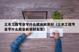 土木工程专业学什么就业前景好（土木工程专业学什么就业前景好女生）