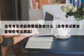 自考考生考前需要准备些什么（自考考试要准备哪些考试用品）