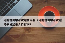 河南省自学考试服务平台（河南省自学考试服务平台登录入口官网）