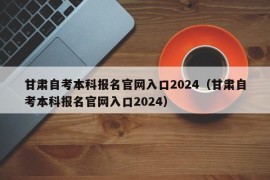 甘肃自考本科报名官网入口2024（甘肃自考本科报名官网入口2024）