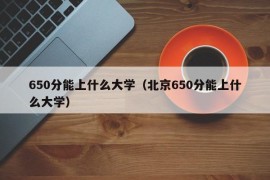 650分能上什么大学（北京650分能上什么大学）