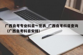 广西自考专业科目一览表_广西自考科目查询（广西自考科目安排）