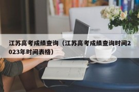 江苏高考成绩查询（江苏高考成绩查询时间2023年时间表格）