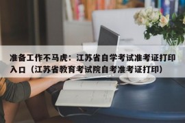 准备工作不马虎：江苏省自学考试准考证打印入口（江苏省教育考试院自考准考证打印）