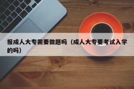 报成人大专需要做题吗（成人大专要考试入学的吗）