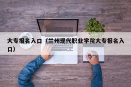 大专报名入口（兰州现代职业学院大专报名入口）