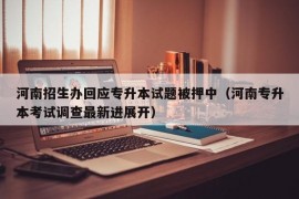 河南招生办回应专升本试题被押中（河南专升本考试调查最新进展开）