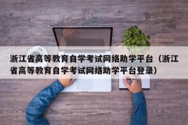 浙江省高等教育自学考试网络助学平台（浙江省高等教育自学考试网络助学平台登录）