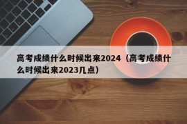 高考成绩什么时候出来2024（高考成绩什么时候出来2023几点）