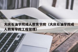 大庆石油学院成人教育学院（大庆石油学院成人教育学院工程管理）