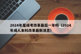 2024年是成考改革最后一年吗（2024年成人本科改革最新消息）