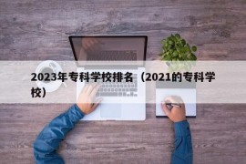 2023年专科学校排名（2021的专科学校）