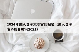 2024年成人自考大专官网报名（成人自考专科报名时间2021）