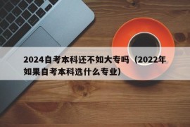 2024自考本科还不如大专吗（2022年如果自考本科选什么专业）