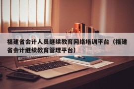 福建省会计人员继续教育网络培训平台（福建省会计继续教育管理平台）