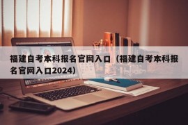 福建自考本科报名官网入口（福建自考本科报名官网入口2024）