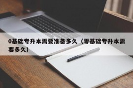 0基础专升本需要准备多久（零基础专升本需要多久）