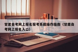 甘肃自考网上报名报考系统操作指南（甘肃自考网上报名入口）