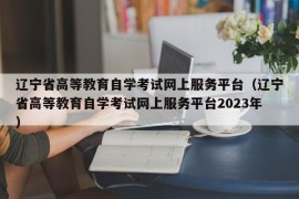 辽宁省高等教育自学考试网上服务平台（辽宁省高等教育自学考试网上服务平台2023年）