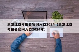 黑龙江自考报名官网入口2024（黑龙江自考报名官网入口2024年）