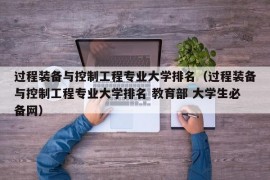 过程装备与控制工程专业大学排名（过程装备与控制工程专业大学排名 教育部 大学生必备网）